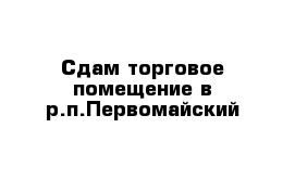 Сдам торговое помещение в р.п.Первомайский